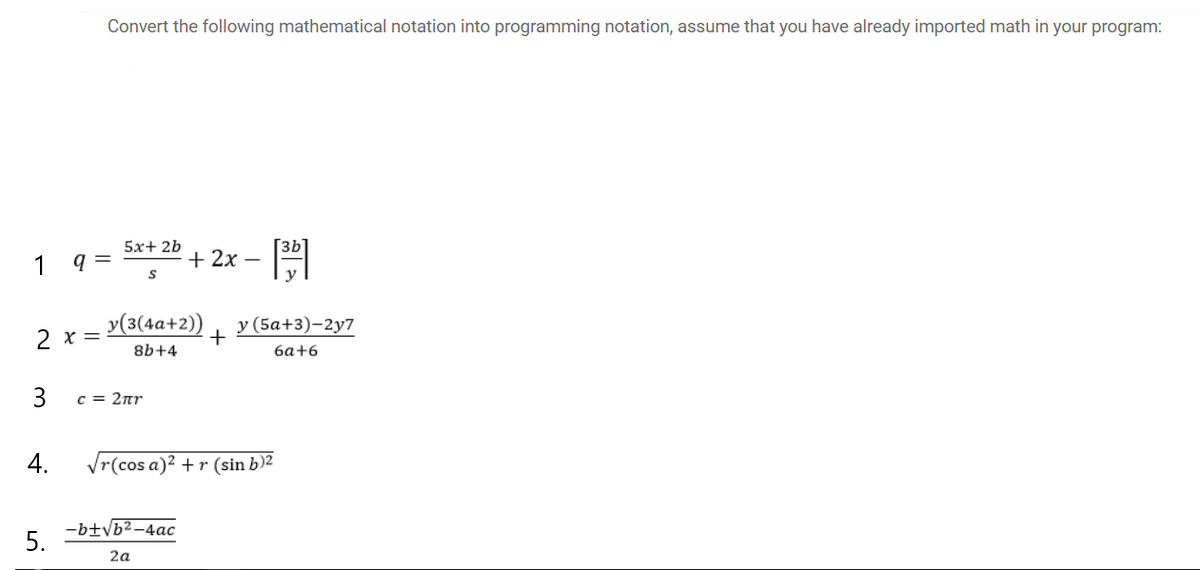 Convert the following mathematical notation into programming notation, assume that you have already imported math in your program:
5x+ 2b
1
q =
+ 2x –
y(3(4a+2)) y (5a+3)-2y7
2 x =
+
8b+4
6a+6
3
c = 2nr
4.
Vr(cos a)2 + r (sin b)2
-btvb2-4ac
5.
2a
