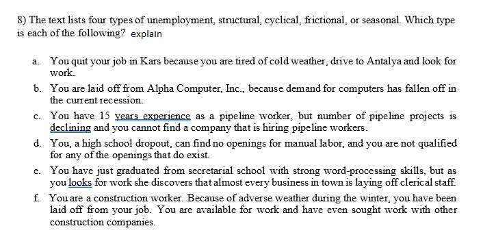 8) The text lists four types of unemployment, structural, cyclical, frictional, or seasonal. Which type
is each of the following? explain
a. You quit your job in Kars because you are tired of cold weather, drive to Antalya and look for
work.
b. You are laid off from Alpha Computer, Inc., because demand for computers has fallen off in
the current recession.
c. You have 15 years experience as a pipeline worker, but number of pipeline projects is
declining and you cannot find a company that is hiring pipeline workers.
d. You, a high school dropout, can find no openings for manual labor, and you are not qualified
for any of the openings that do exist.
e. You have just graduated from secretarial school with strong word-processing skills, but as
you looks for work she discovers that almost every business in town is laying off clerical staff.
f. You are a construction worker. Because of adverse weather during the winter, you have been
laid off from your job. You are available for work and have even sought work with other
construction companies.
