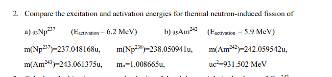 2. Compare the excitation and activation energies for thermal neutron-induced fission of
237
(Eactivation= 6.2 MeV)
b) 95AM242
(Eactivation = 5.9 MeV)
m(Np²37)=237.048168u,
m(Np238)=238.050941u,
m(Am242)=242.059542u,
m(Am243)=243.061375u,
mn=1.008665u,
uc²=931.502 MeV
242
