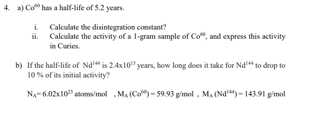 4. a) Co60 has a half-life of 5.2 years.
i. Calculate the disintegration constant?
ii. Calculate the activity of a 1-gram sample of Co®, and express this activity
in Curies.
b) If the half-life of Nd144 is 2.4x10'5 years, how long does it take for Nd'44 to drop to
10 % of its initial activity?
NA= 6.02x1023 atoms/mol ,MA (Co0) = 59.93 g/mol , MẠ (Nd144)= 143.91 g/mol
