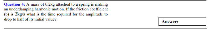 Question 4: A mass of 0.2kg attached to a spring is making
an underdamping harmonic motion. If the friction coefficient
(b) is 2kg/s what is the time required for the amplitude to
drop to half of its initial value?
Answer:
