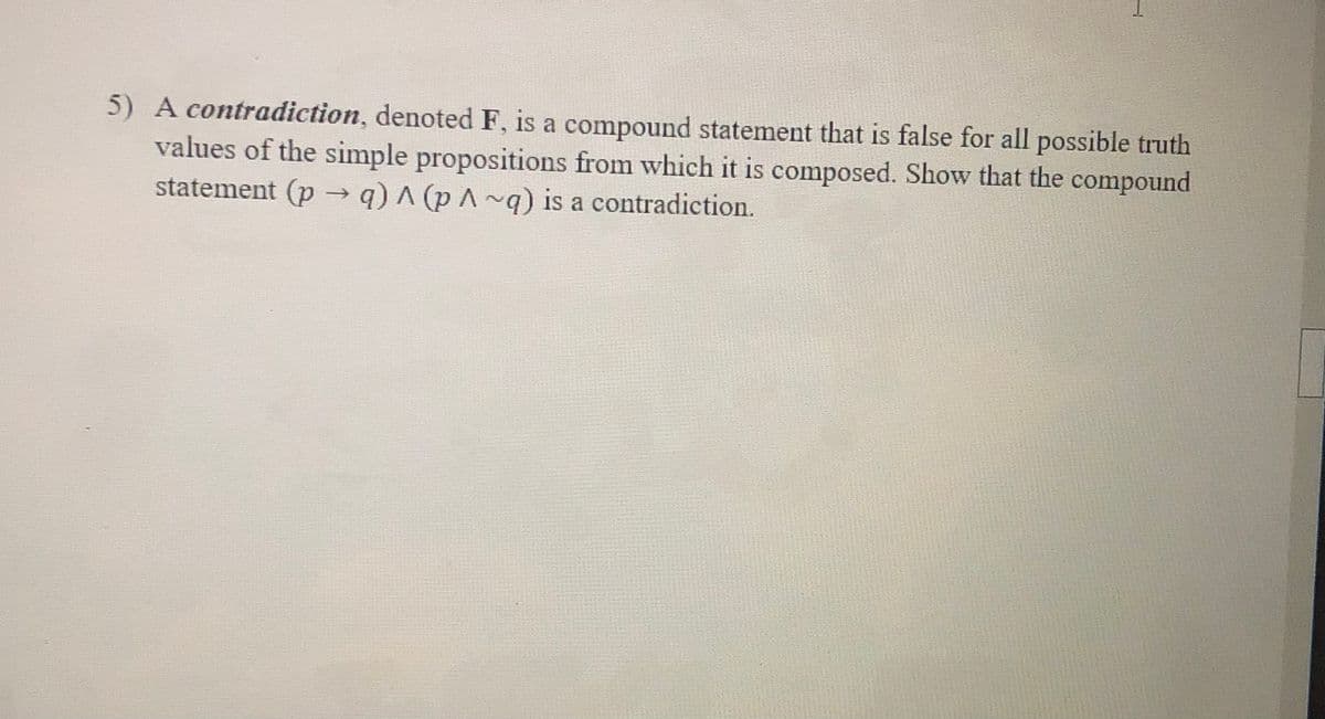 5) A contradiction, denoted F, is a compound statement that is false for all possible truth
values of the simple propositions from which it is composed. Show that the compound
statement (p -→ q) ^ (p A ~q) is a contradiction.
