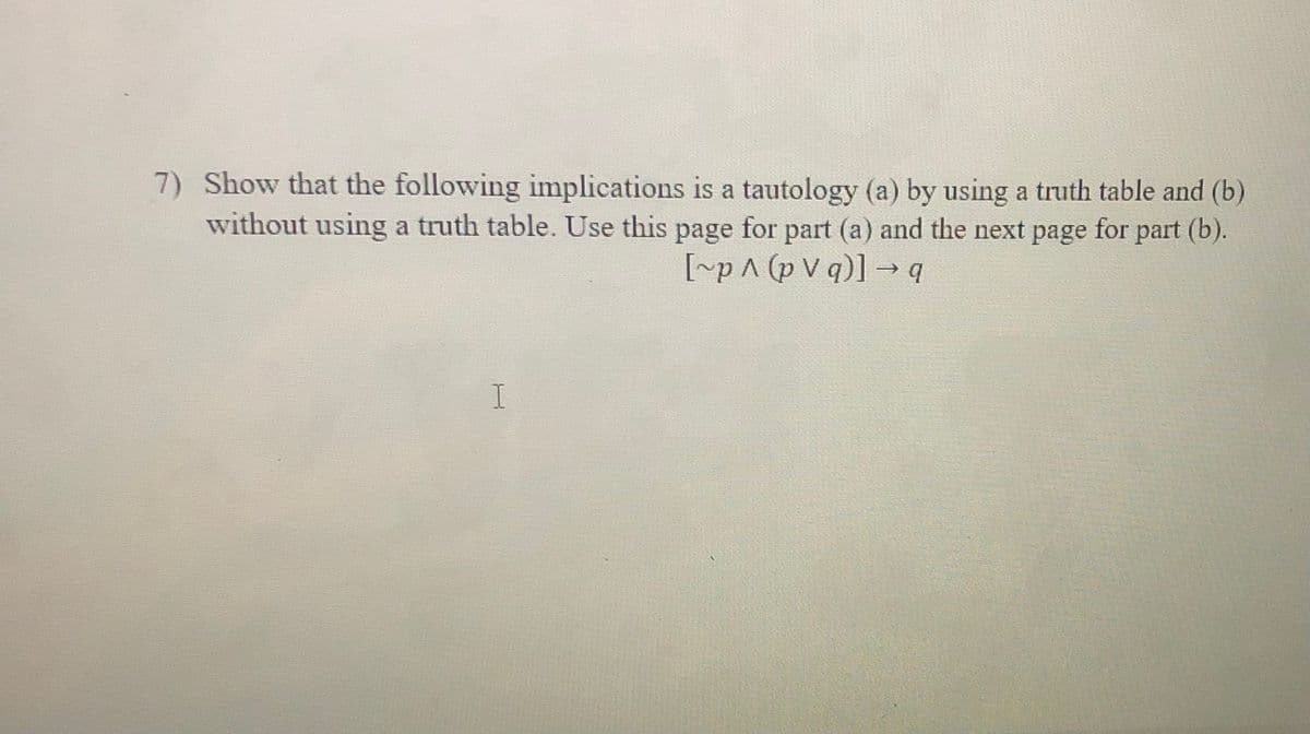 7) Show that the following implications is a tautology (a) by using a truth table and (b)
without using a truth table. Use this page for part (a) and the next page for part (b).
[rp^ (p V q)] → q
