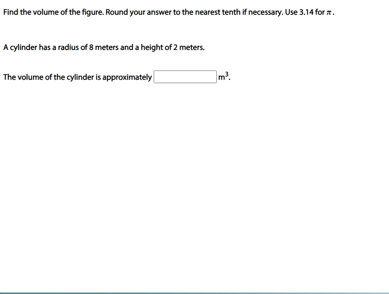 Find the volume of the figure. Round your answer to the nearest tenth if necessary. Use 3.14 for 7.
A cylinder has a radius of 8 meters and a height of 2 meters.
The volume of the cylinder is approximately|
m3.
