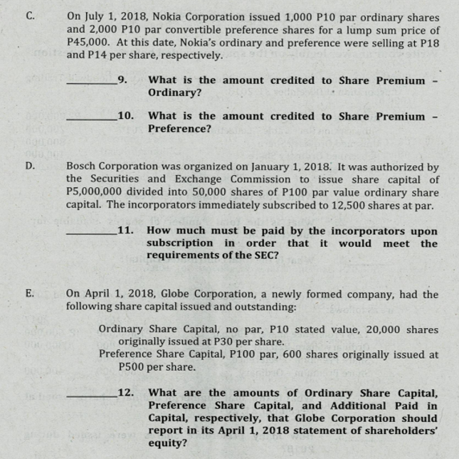 On July 1, 2018, Nokia Corporation issued 1,000 P10 par ordinary shares
and 2,000 P10 par convertible preference shares for a lump sum price of
P45,000. At this date, Nokia's ordinary and preference were selling at P18
and P14 per share, respectively.
С.
9.
What is the amount credited to Share Premium
Ordinary?
10.
What is the amount credited to Share Premium
Preference?
D.
Bosch Corporation was organized on January 1, 2018. It was authorized by
the Securities and Exchange Commission to issue share capital of
P5,000,000 divided into 50,000 shares of P100 par value ordinary share
capital. The incorporators immediately subscribed to 12,500 shares at par.
How much must be paid by the incorporators upon
subscription in order that it would meet the
requirements of the SEC?
11.
On April 1, 2018, Globe Corporation, a newly formed company, had the
following share capital issued and outstanding:
E.
Ordinary Share Capital, no par, P10 stated value, 20,000 shares
originally issued at P30 per share.
Preference Share Capital, P100 par, 600 shares originally issued at
P500 per share.
What are the amounts of Ordinary Share Capital,
Preference Share Capital, and Additional Paid in
Capital, respectively, that Globe Corporation should
report in its April 1, 2018 statement of shareholders'
equity?
12.
