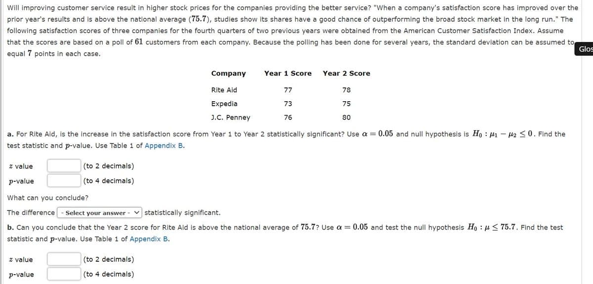 Will improving customer service result in higher stock prices for the companies providing the better service? "When a company's satisfaction score has improved over the
prior year's results and is above the national average (75.7), studies show its shares have a good chance of outperforming the broad stock market in the long run." The
following satisfaction scores of three companies for the fourth quarters of two previous years were obtained from the American Customer Satisfaction Index. Assume
that the scores are based on a poll of 61 customers from each company. Because the polling has been done for several years, the standard deviation can be assumed to
Glos
equal 7 points in each case.
ETT
Company
Year 1 Score
Year 2 Score
Rite Aid
77
78
Expedia
73
75
J.C. Penney
76
80
a. For Rite Aid, is the increase in the satisfaction score from Year 1 to Year 2 statistically significant? Use a = 0.05 and null hypothesis is Ho : µ1 – µ2 <0. Find the
test statistic and p-value. Use Table 1 of Appendix B.
z value
(to 2 decimals)
p-value
(to 4 decimals)
What can you conclude?
The difference
Select your answer - V statistically significant.
b. Can you conclude that the Year 2 score for Rite Aid is above the national average of 75.7? Use a = 0.05 and test the null hypothesis Ho : u < 75.7. Find the test
statistic and p-value. Use Table 1 of Appendix B.
z value
(to 2 decimals)
p-value
(to 4 decimals)
