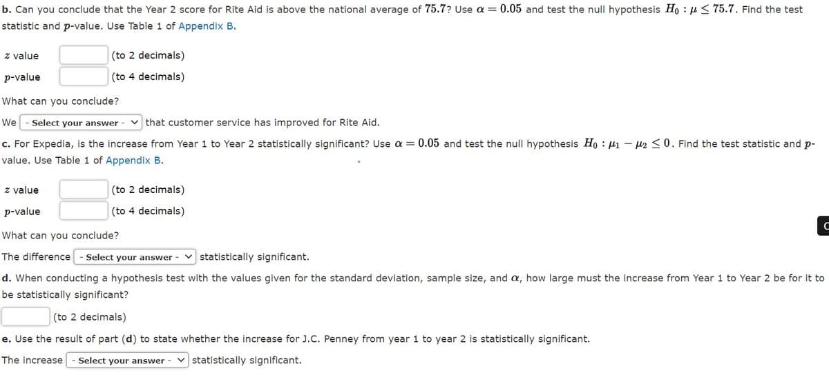 b. Can you conclude that the Year 2 score for Rite Aid is above the national average of 75.7? Use a = 0.05 and test the null hypothesis Ho : µ < 75.7. Find the test
statistic and p-value. Use Table 1 of Appendix B.
z value
(to 2 decimals)
p-value
(to 4 decimals)
What can you conclude?
We
- Select your answer - v that customer service has improved for Rite Aid.
c. For Expedia, is the increase from Year 1 to Year 2 statistically significant? Use a = 0.05 and test the null hypothesis Ho H1 - 42 <0. Find the test statistic and p-
value. Use Table 1 of Appendix B.
z value
(to 2 decimals)
p-value
(to 4 decimals)
C
What can you conclude?
The difference
Select your answer - v statistically significant.
d. When conducting a hypothesis test with the values given for the standard deviation, sample size, and a, how large must the increase from Year 1 to Year 2 be for it to
be statistically significant?
(to 2 decimals)
e. Use the result of part (d) to state whether the increase for J.C. Penney from year 1 to year 2 is statistically significant.
The increase
Select your answer
v statistically significant.
