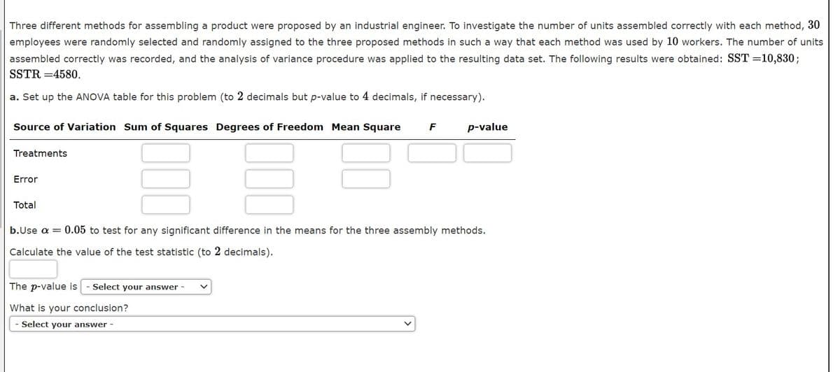 Three different methods for assembling a product were proposed by an industrial engineer. To investigate the number of units assembled correctly with each method, 30
employees were randomly selected and randomly assigned to the three proposed methods in such a way that each method was used by 10 workers. The number of units
assembled correctly was recorded, and the analysis of variance procedure was applied to the resulting data set. The following results were obtained: SST =10,830;
SSTR =4580.
a. Set up the ANOVA table for this problem (to 2 decimals but p-value to 4 decimals, if necessary).
Source of Variation Sum of Squares Degrees of Freedom Mean Square
p-value
Treatments
Error
Total
b.Use a = 0.05 to test for any significant difference in the means for the three assembly methods.
Calculate the value of the test statistic (to 2 decimals).
The p-value is
Select your answer -
What is your conclusion?
Select your answer -
