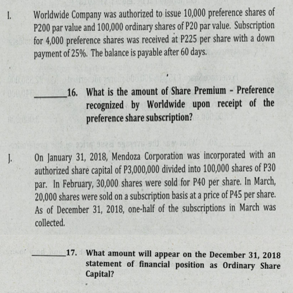 1.
Worldwide Company was authorized to issue 10,000 preference shares of
P200 par value and 100,000 ordinary shares of P20 par value. Subscription
for 4,000 preference shares was received at P225 per share with a down
payment of 25%. The balance is payable after 60 days.
16. What is the amount of Share Premium - Preference
recognized by Worldwide upon receipt of the
preference share subscription?
J.
On January 31, 2018, Mendoza Corporation was incorporated with an
authorized share capital of P3,000,000 divided into 100,000 shares of P30
par. In February, 30,000 shares were sold for P40 per share. In March,
20,000 shares were sold on a subscription basis at a price of P45 per share.
As of December 31, 2018, one-half of the subscriptions in March was
collected.
What amount will appear on the December 31, 2018
statement of financial position as Ordinary Share
Сapital?
17.
