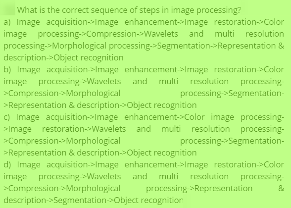 What is the correct sequence of steps in image processing?
a) Image acquisition->Image enhancement->Image restoration->Color
processing->Compression->Wavelets and multi
resolution
processing->Morphological processing->Segmentation->Representation &
description->Object recognition
b) Image acquisition->Image enhancement->Image restoration->Color
image processing->Wavelets and multi resolution processing-
>Compression->Morphological
>Representation & description->Object recognition
c) Image acquisition->Image enhancement->Color image processing-
>Image restoration->Wavelets and multi resolution processing-
>Compression->Morphological
>Representation & description->Object recognition
d) Image acquisition->Image enhancement->Image restoration->Color
image processing->Wavelets and multi resolution processing-
>Compression->Morphological
description->Segmentation->Object recognition
processing->Segmentation-
processing->Segmentation-
processing->Representation
&
