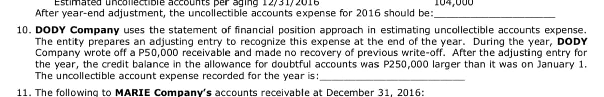 Estimated uncollectible accounts per aging 12/31/2016
After year-end adjustment, the uncollectible accounts expense for 2016 should be:
104,000
10. DODY Company uses the statement of financial position approach in estimating uncollectible accounts expense.
The entity prepares an adjusting entry to recognize this expense at the end of the year. During the year, DODY
Company wrote off a P50,000 receivable and made no recovery of previous write-off. After the adjusting entry for
the year, the credit balance in the allowance for doubtful accounts was P250,000 larger than it was on January 1.
The uncollectible account expense recorded for the year is:
11. The following to MARIE Company's accounts receivable at December 31, 2016:
