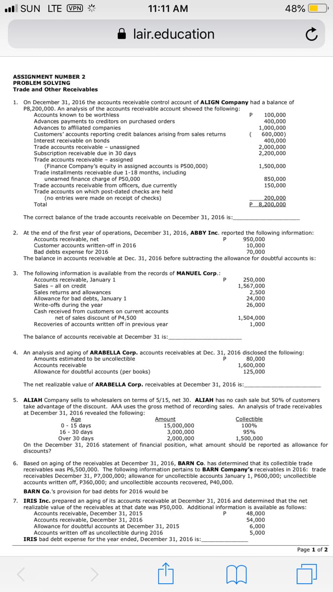 ll SUN LTE VPN *
11:11 AM
48%
lair.education
ASSIGNMENT NUMBER 2
PROBLEM SOLVING
Trade and Other Receivables
1. On December 31, 2016 the accounts receivable control account of ALIGN Company had a balance of
P8,200,000. An analysis of the accounts receivable account showed the following:
Accounts known to be worthless
Advances payments to creditors on purchased orders
Advances to affiliated companies
Customers' accounts reporting credit balances arising from sales returns
Interest receivable on bonds
100,000
400,000
1,000,000
( 600,000)
400,000
2,000,000
2,200,000
Trade accounts receivable - unassigned
Subscription receivable due in 30 days
Trade accounts receivable - assigned
(Finance Company's equity in assigned accounts is P500,000)
Trade installments receivable due 1-18 months, including
unearned finance charge of P50,000
Trade accounts receivable from officers, due currently
Trade accounts on which post-dated checks are held
(no entries were made on receipt of checks)
1,500,000
850,000
150,000
200,000
Total
P 8,200,000
The correct balance of the trade accounts receivable on December 31, 2016 is:
eon
2. At the end of the first year of operations, December 31, 2016, ABBY Inc. reported the following information:
Accounts receivable, net
Customer accounts written-off in 2016
Bad debts expense for 2016
The balance in accounts receivable at Dec. 31, 2016 before subtracting the allowance for doubtful accounts is:
950,000
10,000
70,000
P
3. The following information is available from the records of MANUEL Corp.:
Accounts receivable, January 1
Sales - all on credit
Sales returns and allowances
Allowance for bad debts, January 1
Write-offs during the year
Cash received from customers on current accounts
250,000
1,567,000
2,500
24,000
26,000
net of sales discount of P4,500
1,504,000
1,000
Recoveries of accounts written off in previous year
The balance of accounts receivable at December 31 is:
An analysis and aging of ARABELLA Corp. accounts receivables at Dec. 31, 2016 disclosed the following:
Amounts estimated to be uncollectible
Accounts receivable
Allowance for doubtful accounts (per books)
4.
P
80,000
1,600,000
125,000
The net realizable value of ARABELLA Corp. receivables at December 31, 2016 is:
5. ALIAH Company sells to wholesalers on terms of 5/15, net 30. ALIAH has no cash sale but 50% of customers
take advantage of the discount. AAA uses the gross method of recording sales. An analysis of trade receivables
at December 31, 2016 revealed the following:
Age
0 - 15 days
16 - 30 days
Over 30 days
Amount
15,000,000
3,000,000
2,000,000
On the December 31, 2016 statement of financial position, what amount should be reported as allowance for
Collectible
100%
95%
1,500,000
discounts?
6. Based on aging of the receivables at December 31, 2016, BARN Co. has determined that its collectible trade
receivables was P6,500,000. The following information pertains to BARN Company's receivables in 2016: trade
receivables December 31, P7,000,000; allowance for uncollectible accounts January 1, P600,000; uncollectible
accounts written off, P360,000; and uncollectible accounts recovered, P40,000.
BARN Co.'s provision for bad debts for 2016 would be
7.
IRIS Inc. prepared an aging of its accounts receivable at December 31, 2016 and determined that the net
realizable value of the receivables at that date was P50,000. Additional information is available as follows:
Accounts receivable, December 31, 2015
Accounts receivable, December 31, 2016
Allowance for doubtful accounts at December 31, 2015
Accounts written off as uncollectible during 2016
IRIS bad debt expense for the year ended, December 31, 2016 is:
48,000
54,000
6,000
5,000
P
Page 1 of 2
