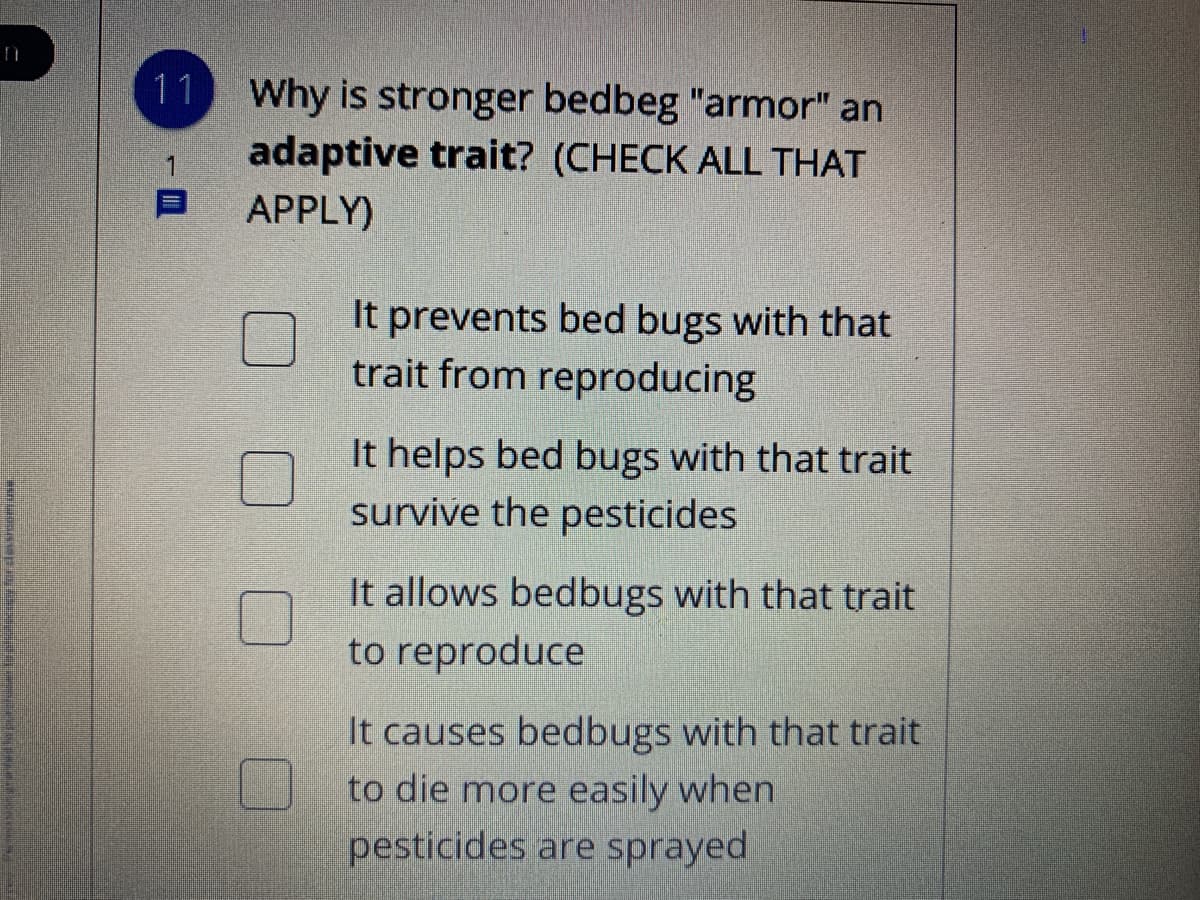 11 Why is stronger bedbeg "armor" an
adaptive trait? (CHECK ALL THAT
APPLY)
It prevents bed bugs with that
trait from reproducing
It helps bed bugs with that trait
survive the pesticides
It allows bedbugs with that trait
to reproduce
It causes bedbugs with that trait
to die more easily when
pesticides are sprayed
