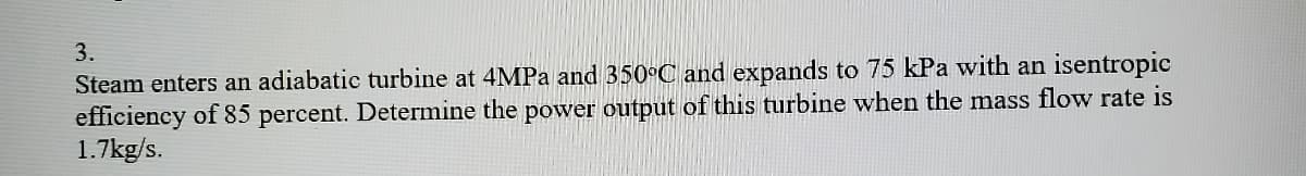 **Problem Statement:**

Steam enters an adiabatic turbine at 4 MPa and 350°C and expands to 75 kPa with an isentropic efficiency of 85 percent. Determine the power output of this turbine when the mass flow rate is 1.7 kg/s.

**Solution Explanation:**

To determine the power output of the turbine, you will need to perform energy calculations using properties of steam and the given conditions. The process includes the following steps:

1. **Obtain Inlet and Outlet States:**
   - You will use the steam tables or a thermodynamics software tool to find the specific enthalpies at the inlet and outlets of the turbine.

2. **Calculate Isentropic Enthalpy:**
   - Identify the isentropic (ideal) enthalpy at the outlet pressure (75 kPa).

3. **Account for Isentropic Efficiency:**
   - Use the isentropic efficiency to determine the actual enthalpy at the outlet.

4. **Determine Change in Enthalpy:**
   - Calculate the enthalpy change, which is the difference between the inlet and outlet enthalpies.

5. **Calculate Power Output:**
   - Use the mass flow rate (1.7 kg/s) and the change in enthalpy to find the power output of the turbine.

**Example Calculation:**

For educational purposes, let’s assume hypothetical values (students should use actual values from the steam tables):
- Specific enthalpy at inlet (h1) = 3200 kJ/kg
- Specific enthalpy at isentropic outlet (hs2) = 2500 kJ/kg

Given:
- Isentropic Efficiency (η) = 85% = 0.85
  \[ \eta = \frac{h1 - h2}{h1 - hs2} \]

Step-by-step calculations:
- Find actual outlet enthalpy (h2):
  \[ h2 = h1 - \eta \times (h1 - hs2) \]
  \[ h2 = 3200 - 0.85 \times (3200 - 2500) \]
  \[ h2 = 3200 - 0.85 \times 700 \]
  \[ h2 = 3200 - 595 \]
  \[ h2 = 2605 \text{ kJ/kg} \]

- Calculate