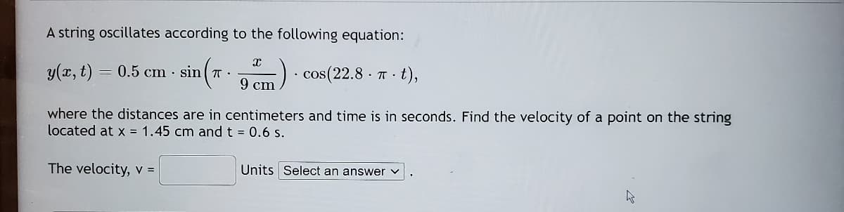 A string oscillates according to the following equation:
y(x, t) = 0.5 cm · sin T -
cos(22.8 · T - t),
9 cm
where the distances are in centimeters and time is in seconds. Find the velocity of a point on the string
located at x = 1.45 cm and t = 0.6 s.
The velocity, V =
Units Select an answer v
