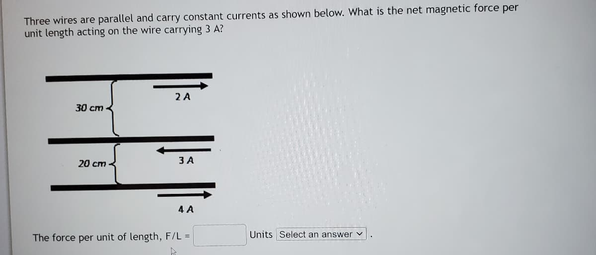 Three wires are parallel and carry constant currents as shown below. What is the net magnetic force per
unit length acting on the wire carrying 3 A?
2 A
30 cm <
20 cm
3 A
4 A
The force per unit of length, F/L =
Units Select an answer
