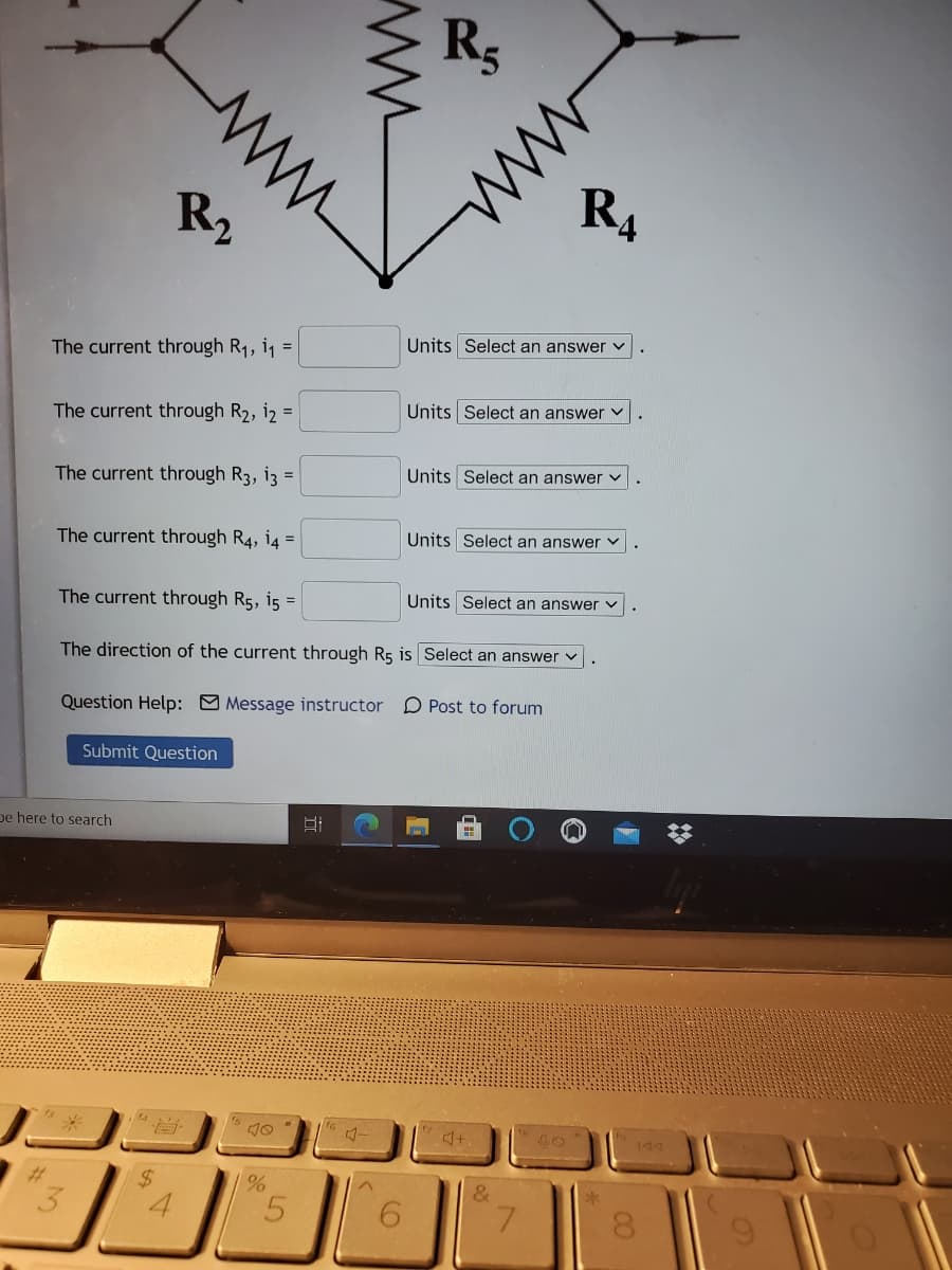 Rs
R2
R4
Units Select an answer v
The current through R1, i =
Units Select an answer v
The current through R2, i2 =
The current through R3, i3 =
Units Select an answer v
The current through R4, i4 =
Units Select an answer v
The current through R5, i5 =
Units Select an answer v
The direction of the current through R5 is Select an answer v
Question Help: Message instructor D Post to forum
Submit Question
De here to search
144
%23
%24
&
4.
ww
