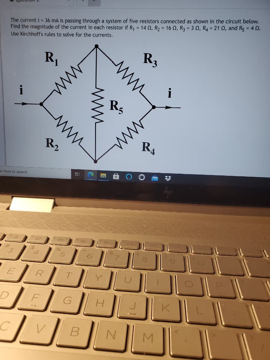 The current i = 36 mA is passing through a system of five resistors connected as shown in the circuit below.
Find the magnitude of the current in each resistor if R1 = 14 0, R2 = 16 N, R3 = 3 N, R4 = 21 N, and R5 = 4 0.
Use Kirchhoff's rules to solve for the currents.
R3
R,
i
R5
R2
R4
pe here to search
T.
K
M
ww
ww
ww
