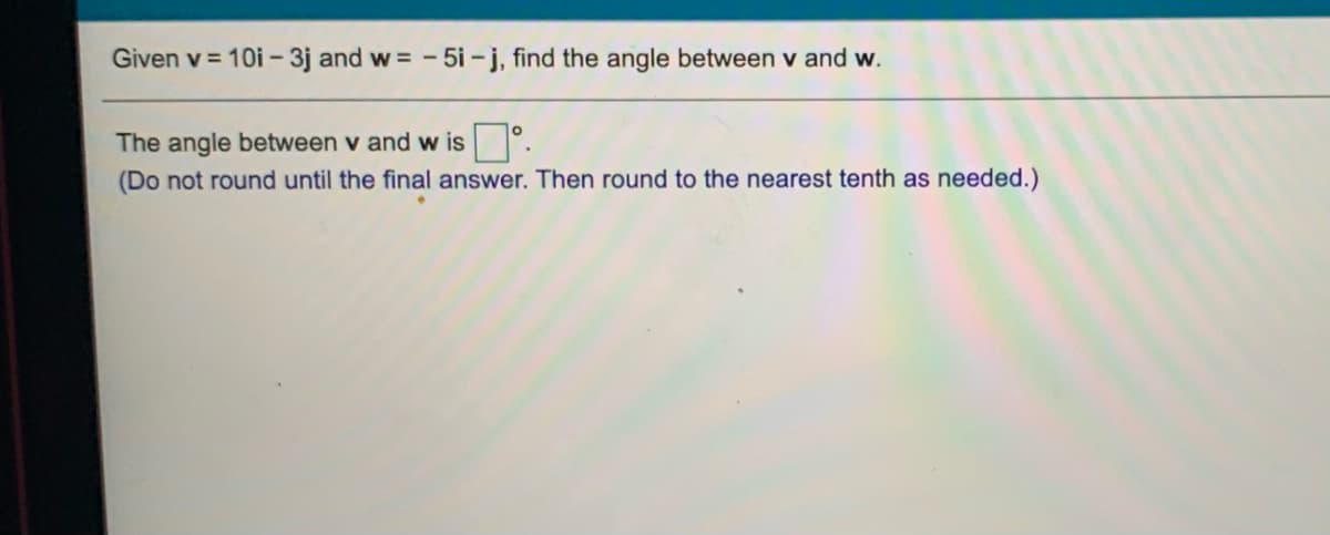 Given v = 10i -3j and w = - 5i -j, find the angle between v and w.
The angle between v and w is
(Do not round until the final answer. Then round to the nearest tenth as needed.)
