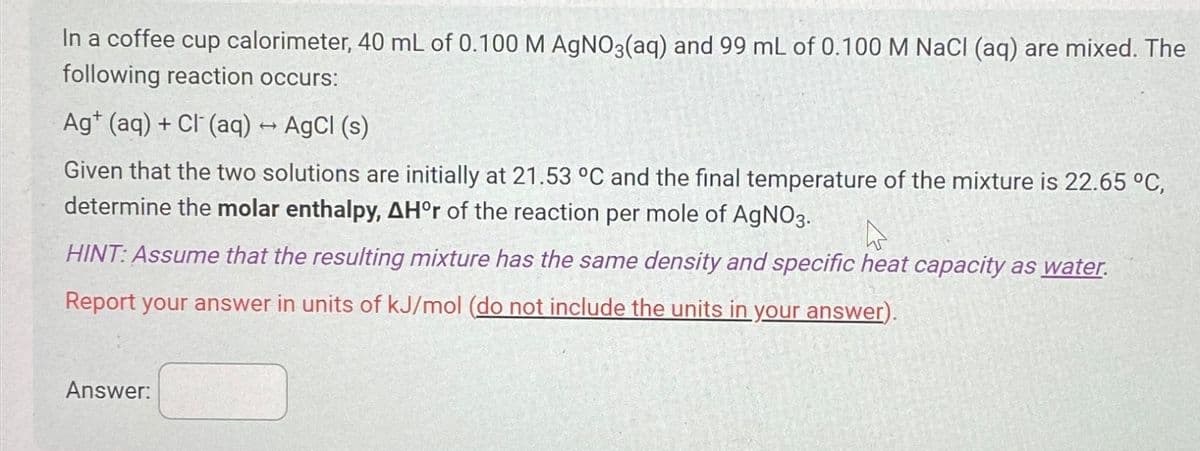 In a coffee cup calorimeter, 40 mL of 0.100 M AgNO3(aq) and 99 mL of 0.100 M NaCl (aq) are mixed. The
following reaction occurs:
Ag+ (aq) + Cl(aq) → AgCl (s)
Given that the two solutions are initially at 21.53 °C and the final temperature of the mixture is 22.65 °C,
determine the molar enthalpy, AH°r of the reaction per mole of AgNO3.
HINT: Assume that the resulting mixture has the same density and specific heat capacity as water.
Report your answer in units of kJ/mol (do not include the units in your answer).
Answer: