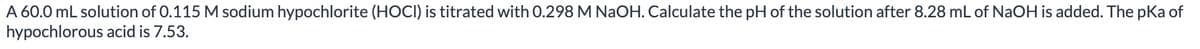 A 60.0 mL solution of 0.115 M sodium hypochlorite (HOCI) is titrated with 0.298 M NaOH. Calculate the pH of the solution after 8.28 mL of NaOH is added. The pKa of
hypochlorous acid is 7.53.