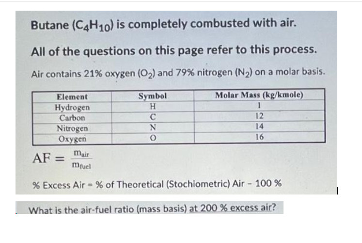 Butane (C4H10) is completely combusted with air.
All of the questions on this page refer to this process.
Air contains 21% oxygen (O2) and 79% nitrogen (N2) on a molar basis.
Element
Symbol
Molar Mass (kg/kmole)
Hydrogen
Carbon
C
12
14
Nitrogen
Охуgen
16
mair
AF =
%3D
Mfuel
Excess Air = % of Theoretical (Stochiometric) Air - 100 %
What is the air-fuel ratio (mass basis) at 200 % excess air?
