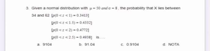 3. Given a normai distribution with u- 50 and a - 8. the probability that X lies between
34 and 62 (p(0 <z<1) -0.3413]
PO <z<1.5) - 0.4332]
(P(0 <z< 2) -0.4772)
[P(0 <z<2.5) - 0.4938] is.
a. 9104
b. 91.04
C. 0.9104
d. NOTA
