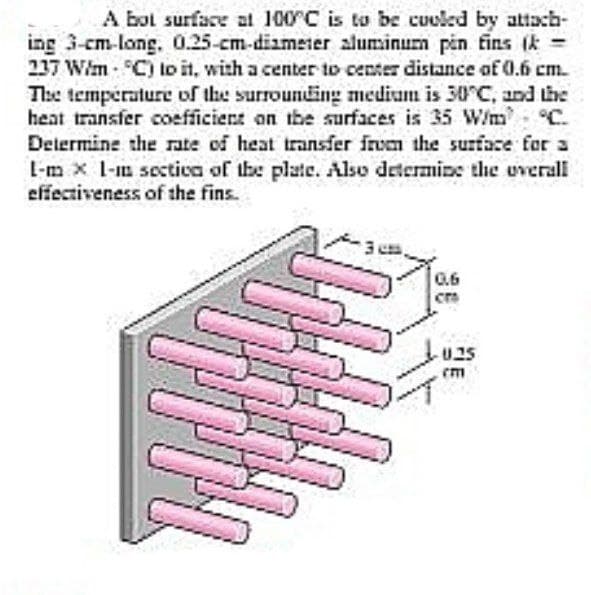 A bol surface al 100 C is to be cuoled by attach-
ing 3-cm-long. 0.25-cm-diameter aluminum pin fins (k=
237 Wim C) lo it, with a center to center distance of 0.6 cm.
The température of the surrounding medium is 30°C, and the
heat transfer coefficient on the surfaces is 35 W/m C.
Delermine the rate of heat transfer frem the surface for a
L-m x I-m sectica of the plate. Also determine the overall
effectiveness of the fins.
0.6
U25
cm
