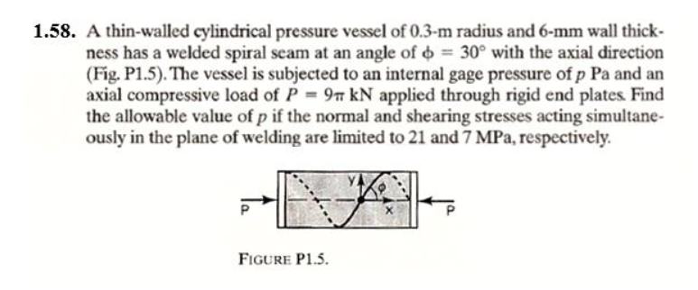 1.58. A thin-walled cylindrical pressure vessel of 0.3-m radius and 6-mm wall thick-
ness has a welded spiral seam at an angle of o 30° with the axial direction
(Fig. P1.5). The vessel is subjected to an internal gage pressure of p Pa and an
axial compressive load of P 9n kN applied through rigid end plates. Find
the allowable value of p if the normal and shearing stresses acting simultane-
ously in the plane of welding are limited to 21 and 7 MPa, respectively.
FIGURE P1.5.
