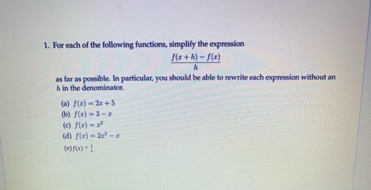 1. For each of the following functions, simplify the expression
f(x+h)-f(x)
as far as possible. In particular, you should be able to rewrite each expression without an
h in the denominator.
(a) f(r) = 2r+5
(b) f(x) 3-r
(c) f(r) = r
(d) f(x) = 2r2-z
(e) f(x) = !
