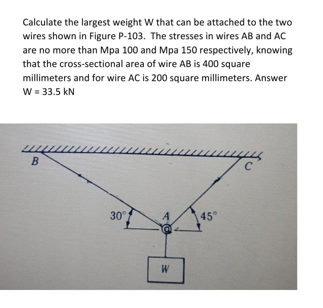 Calculate the largest weight W that can be attached to the two
wires shown in Figure P-103. The stresses in wires AB and AC
are no more than Mpa 100 and Mpa 150 respectively, knowing
that the cross-sectional area of wire AB is 400 square
millimeters and for wire AC is 200 square millimeters. Answer
W = 33.5 kN
%3D
30°
A
45°
W
