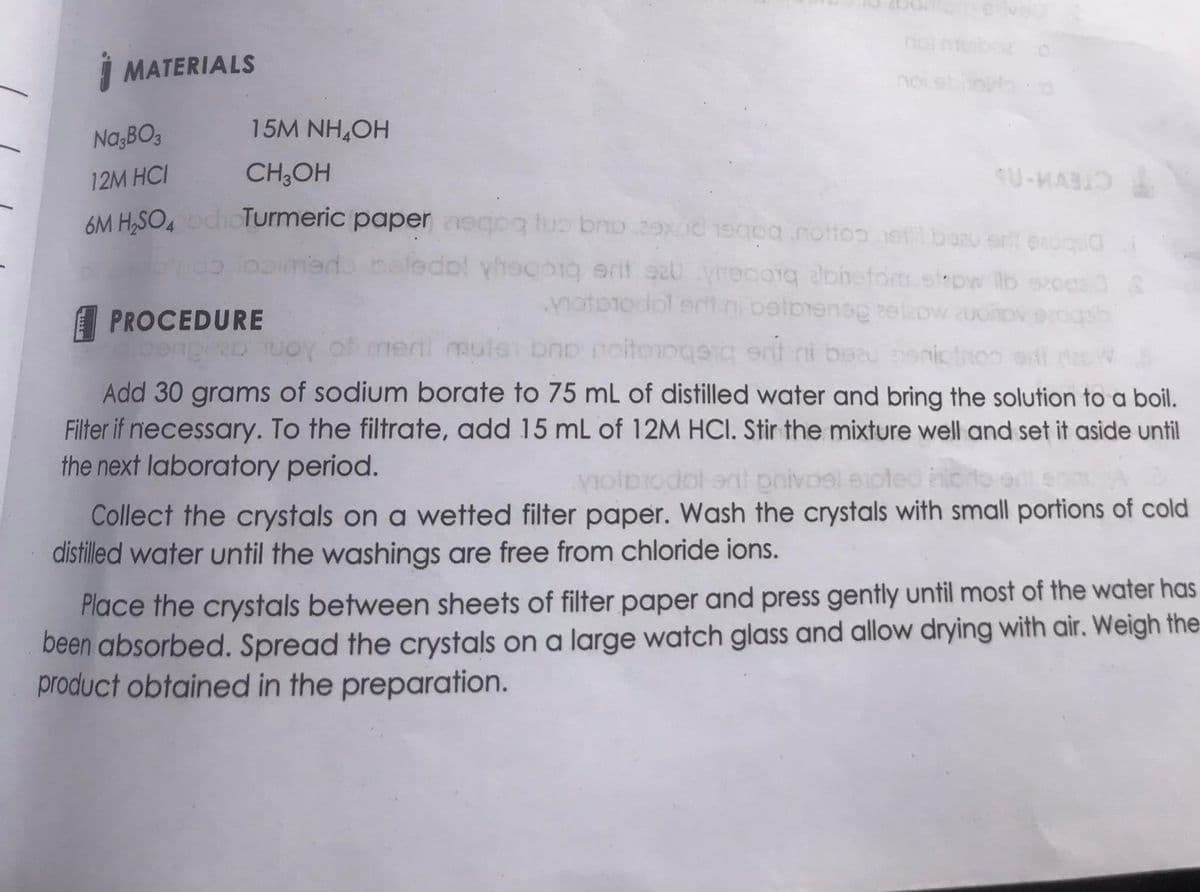 MATERIALS
15M NH₂OH
Na,BO3
12M HCI
CH3OH
as
6M H₂SO4 och Turmeric paper aeqoq tuo bro e oa nottes et bazuarit ex
otros ibaimede beledol vhoqbrg arif szyhegoq abietom slow b sa
motorodol ert ni belbienog
ond
PROCEDURE
congid TUOY of meril mute bro noitooqerg srt ni bozu
S-MAR
3
Add 30 grams of sodium borate to 75 mL of distilled water and bring the solution to a boil.
Filter if necessary. To the filtrate, add 15 mL of 12M HCI. Stir the mixture well and set it aside until
the next laboratory period.
volbrodol ont privoel enoted alo
Collect the crystals on a wetted filter paper. Wash the crystals with small portions of cold
distilled water until the washings are free from chloride ions.
Place the crystals between sheets of filter paper and press gently until most of the water has
been absorbed. Spread the crystals on a large watch glass and allow drying with air. Weigh the
product obtained in the preparation.