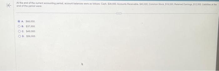 At the end of the current accounting period, account balances were as follows: Cash, $28,000: Accounts Receivable, $40,000, Common Stock $19.000: Retained Earnings, $12.000 Labies at the
K end of the period were:
ⒸA $68,000.
OB. $37,000.
OC. $49.000.
OD. $56,000.