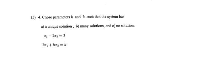 (5) 4. Chose parameters h and k such that the system has
a) a unique solution, b) many solutions, and c) no solution.
x₁ - 2x₂ = 3
2x₁ +hx₂ = k