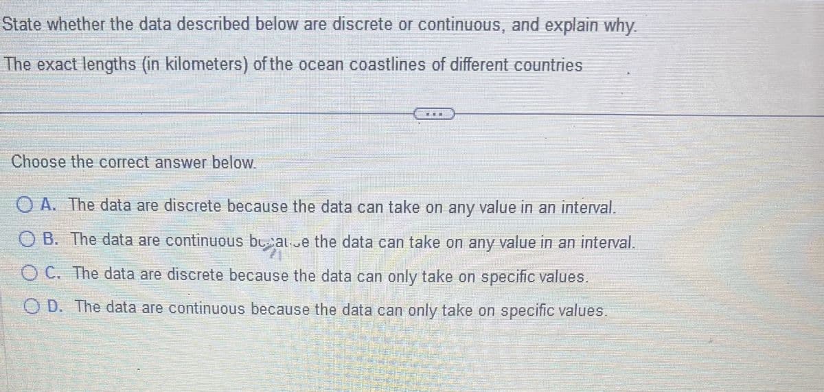 State whether the data described below are discrete or continuous, and explain why.
The exact lengths (in kilometers) of the ocean coastlines of different countries
Choose the correct answer below.
CHEE
OA. The data are discrete because the data can take on any value in an interval.
OB. The data are continuous because the data can take on any value in an interval.
OC. The data are discrete because the data can only take on specific values.
OD. The data are continuous because the data can only take on specific values.