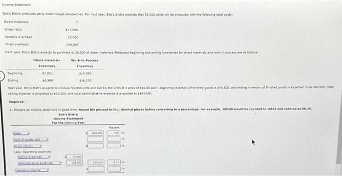 Income Statement
Bob's Bistro produces party-sized hoegie sandwiches. For next year, Bob's Bistro predicts that 55,000 units will be produced with the following total costs
Direct materials
Direct labor
Variable overhead
Fixed overhead
Next year, Bob's Batre expects to purchase $130,000 of direct materials. Projected beginning and e
Direct materials
Work-in-Process
Inventory
Inventory
Beginning
$7,000
$14,200
Ending
$6,500
$16.200
Next year, Bob's Bistro expects to produce 55,000 units and sell 14,300 units at a price of $16.0 each Beginning invertery of finished goods
selling expense is projected at $20,000, and total administrative expense is projected at $104,500
$57,000
23,000
240,000
Os matin
Less Operating expenses
Selins eranties
Required:
1. Prepare an income statement in good form. Round the percent to four decimal places before converting to a percentage. For example,
Bob's Bistro
Income Statement
For the Coming Year
76000
10400
and work
300
process are as follows
ding inventary of finished goods is expected to be $40,000 Total
8835 and entere