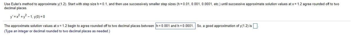 Use Euler's method to approximate y(1.2). Start with step size h = 0.1, and then use successively smaller step sizes (h=0.01, 0.001, 0.0001, etc.) until successive approximate solution values at x = 1.2 agree rounded off to two
decimal places.
y' = x² + y² -1, y(0) = 0
The approximate solution values at x = 1.2 begin to agree rounded off to two decimal places between h= 0.001 and h=0.0001. So, a good approximation of y(1.2) is
(Type an integer or decimal rounded to two decimal places as needed.)