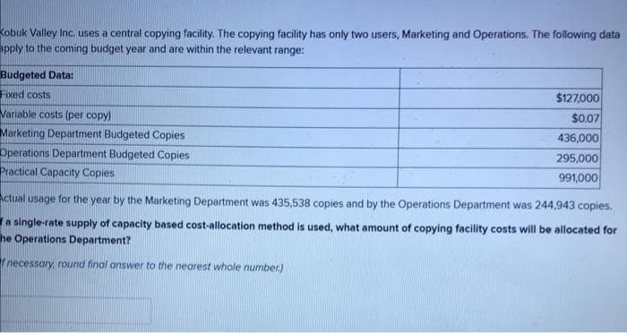 Kobuk Valley Inc. uses a central copying facility. The copying facility has only two users, Marketing and Operations. The following data
apply to the coming budget year and are within the relevant range:
Budgeted Data:
Fixed costs
Variable costs (per copy)
Marketing Department Budgeted Copies
Operations Department Budgeted Copies
Practical Capacity Copies
$127,000
$0.07
436,000
295,000
991,000
Actual usage for the year by the Marketing Department was 435,538 copies and by the Operations Department was 244,943 copies.
a single-rate supply of capacity based cost-allocation method is used, what amount of copying facility costs will be allocated for
he Operations Department?
necessary, round final answer to the nearest whole number.)