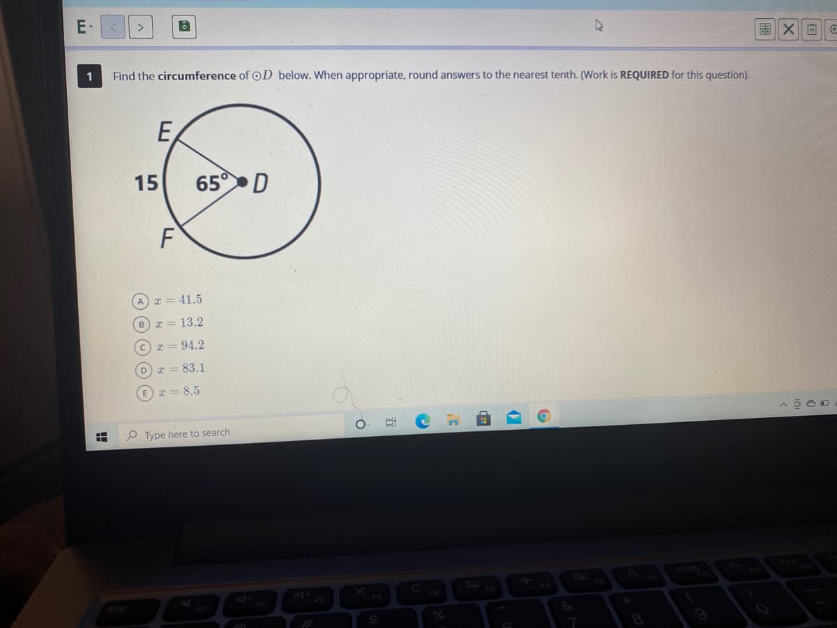 1
Find the circumference of OD below. When appropriate, round answers to the nearest tenth. (Work is REQUIRED for this question).
E,
15
65 D
F
A T = 41.5
B x = 13.2
I = 94.2
D x = 83.1
E x = 8.5
P Type here to search
F4
Esc
