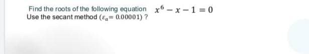 Find the roots of the following equation x6 - x -1 = 0
Use the secant method (Ea= 0.00001)?
