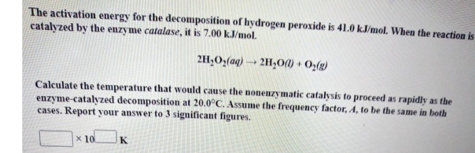 The activation energy for the decomposition of hydrogen peroxide is 41.0 k.J/mol. When the reaction is
catalyzed by the enzyme catalase, it is 7.00 kJ/mol.
2H,O,(aq) → 2H,01) + O2(g)
Calculate the temperature that would cause the nonenzymatic catalysis to proceed as rapidly as the
enzyme-catalyzed decomposition at 20.0°C. Assume the frequency factor, A, to be the same in both
cases. Report your answer to 3 significant figures.
x 10
K
