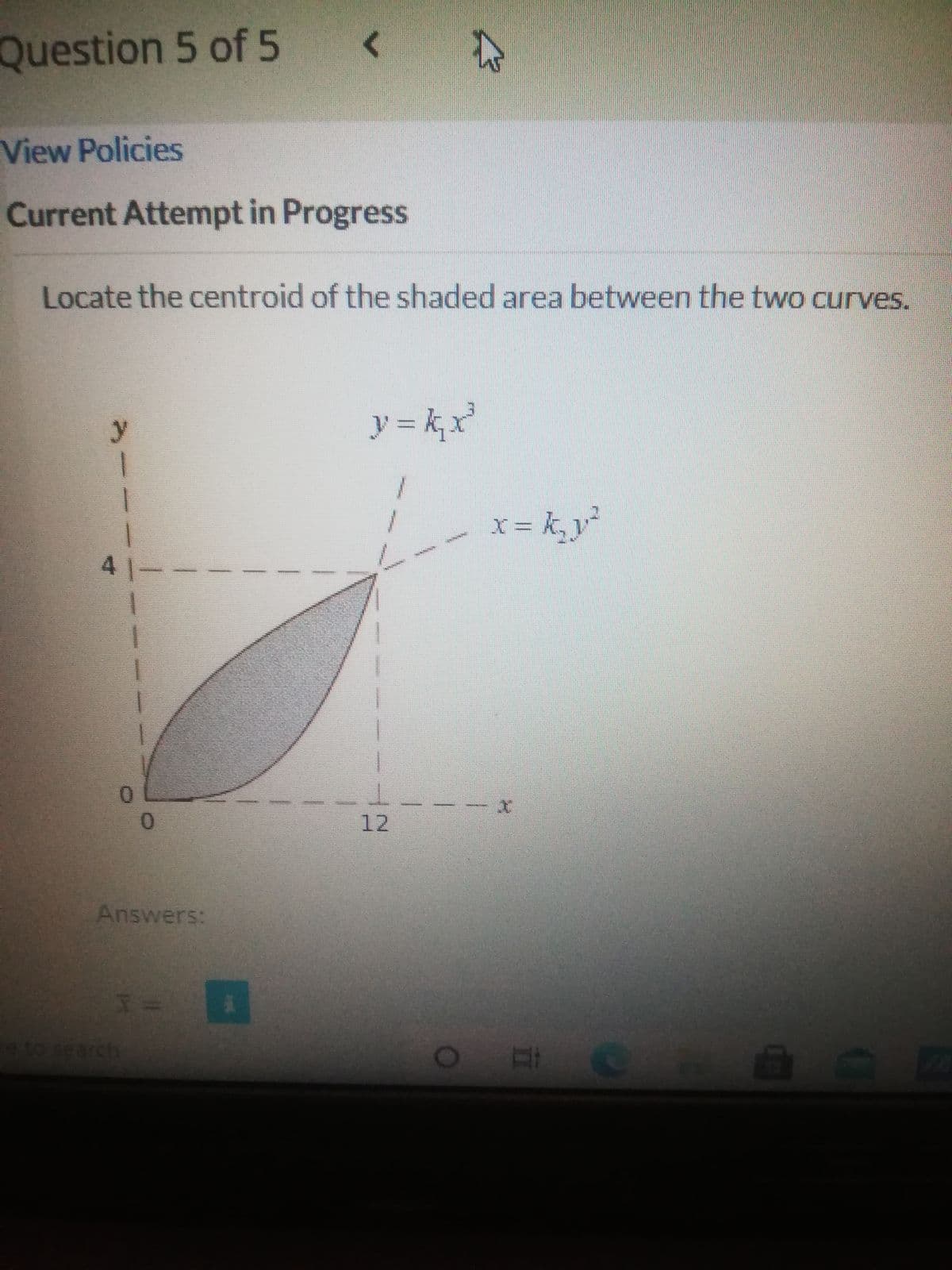 Question 5 of 5
View Policies
Current Attempt in Progress
Locate the centroid of the shaded area between the two curves.
y
ア=k
x = k, v²
41-
12
Answers:
eto search
