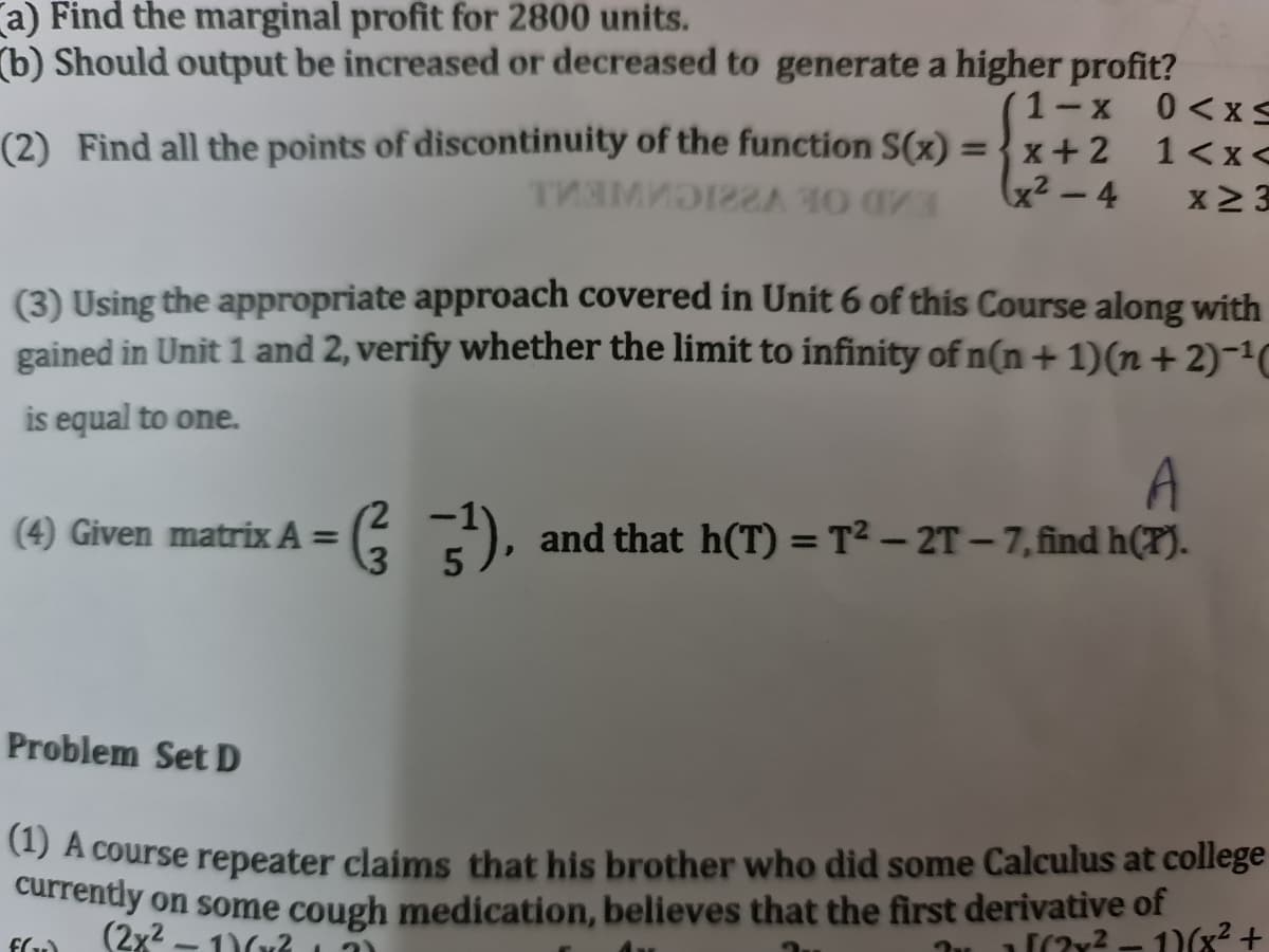 (a) Find the marginal profit for 2800 units.
(b) Should output be increased or decreased to generate a higher profit?
1-X
(2) Find all the points of discontinuity of the function S(x) = } x+2
x² – 4
0 <xS
1<x<
x2 3
(3) Using the appropriate approach covered in Unit 6 of this Course along with
gained in Unit 1 and 2, verify whether the limit to infinity of n(n +1)(n+2)-1C
is equal to one.
A
and that h(T) = T² – 2T – 7,find h(T).
(4) Given matrix A =
%3D
%3D
Problem Set D
4) A course repeater claims that his brother who did some Calculus at college
carrendy on some cough medication, believes that the first derivative of
(2x2 - 1)(? 11
Tu [(7y? - 1)(x2 +
