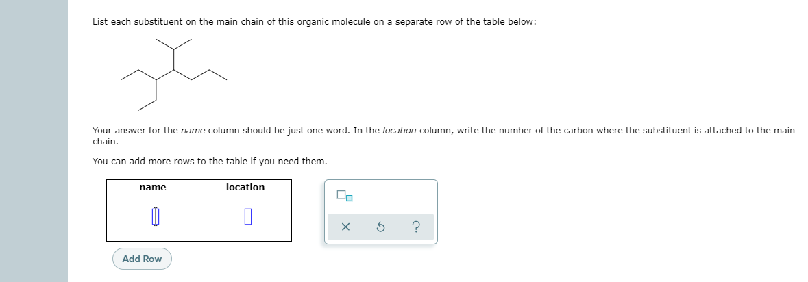 List each substituent on the main chain of this organic molecule on a separate row of the table below:
Your answer for the name column should be just one word. In the location column, write the number of the carbon where the substituent is attached to the main
chain.
You can add more rows to the table if you need them.
name
location
?
Add Row
