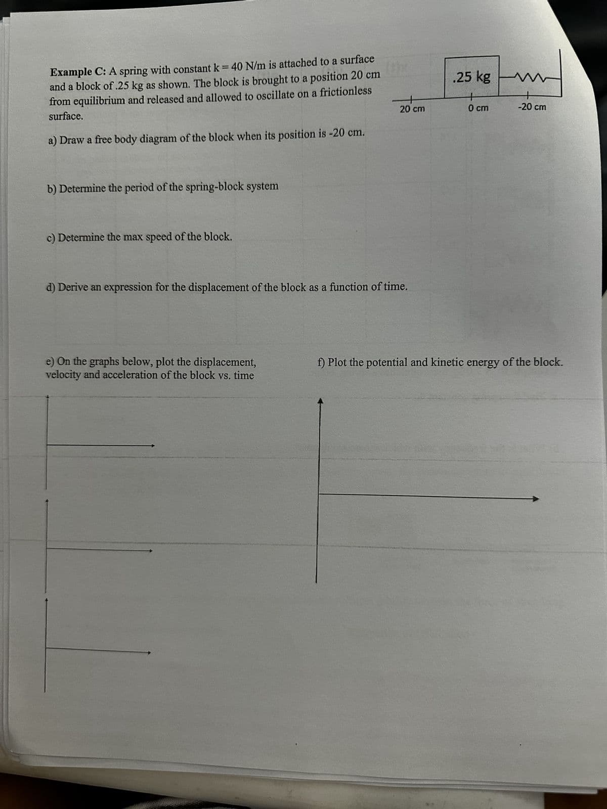 Example C: A spring with constant k = 40 N/m is attached to a surface
and a block of .25 kg as shown. The block is brought to a position 20 cm
from equilibrium and released and allowed to oscillate on a frictionless
surface.
a) Draw a free body diagram of the block when its position is -20 cm.
20 cm
b) Determine the period of the spring-block system
c) Determine the max speed of the block.
d) Derive an expression for the displacement of the block as a function of time.
.25 kg
0 cm
ни
+
-20 cm
e) On the graphs below, plot the displacement,
velocity and acceleration of the block vs. time
f) Plot the potential and kinetic energy of the block.