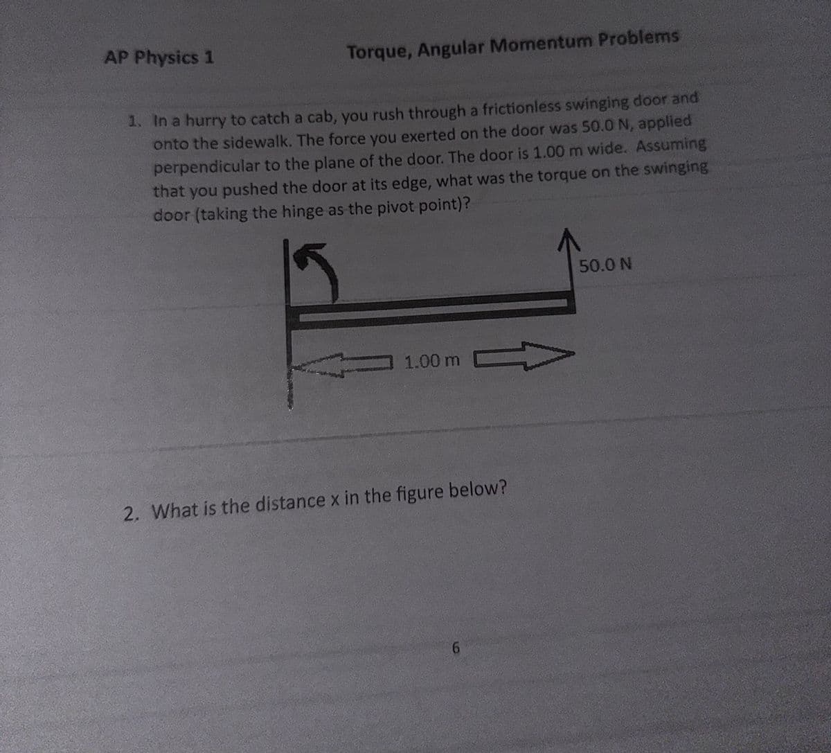 AP Physics 1
Torque, Angular Momentum Problems
1. In a hurry to catch a cab, you rush through a frictionless swinging door and
onto the sidewalk. The force you exerted on the door was 50.0 N, applied
perpendicular to the plane of the door. The door is 1.00 m wide. Assuming
that you pushed the door at its edge, what was the torque on the swinging
door (taking the hinge as the pivot point)?
1.00 m
2. What is the distance x in the figure below?
6
50.0 N