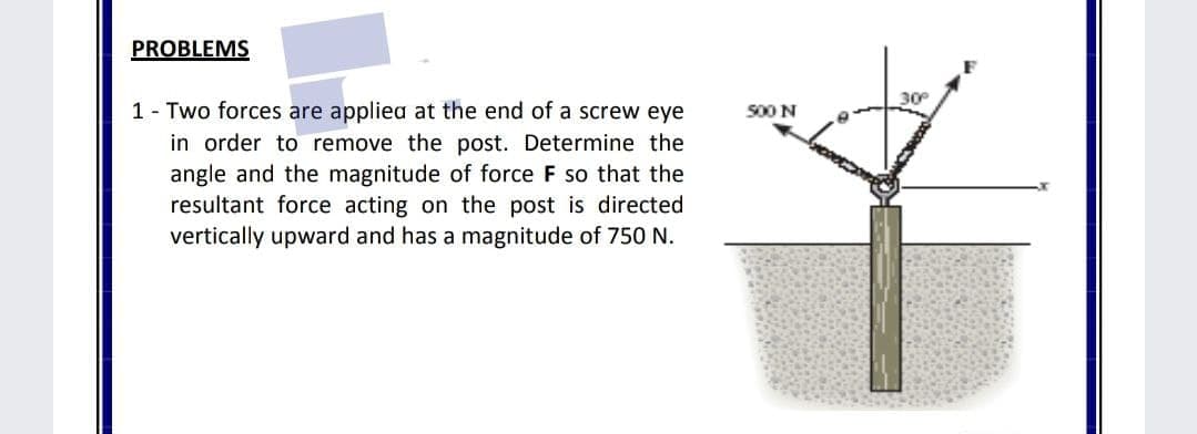 PROBLEMS
30
1 - Two forces are appliea at the end of a screw eye
in order to remove the post. Determine the
angle and the magnitude of force F so that the
resultant force acting on the post is directed
vertically upward and has a magnitude of 750 N.
500 N
