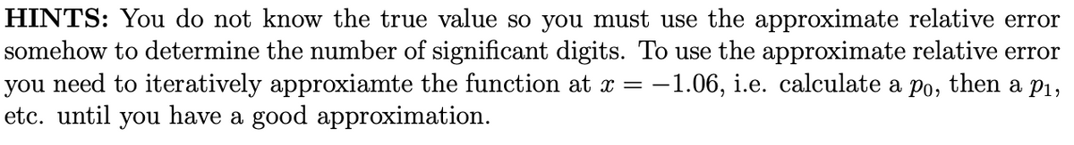 HINTS: You do not know the true value so you must use the approximate relative error
somehow to determine the number of significant digits. To use the approximate relative error
you need to iteratively approxiamte the function at x = -1.06, i.e. calculate a po, then a P1,
etc. until you have a good approximation.
