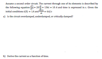 Assume a second order circuit. The current through one of its elements is described by
the following equation+ 204+ 136t = 10 A and time is expressed in s. Given the
initial conditions i(0) = 1A and-
a) Is the circuit overdamped, underdamped, or critically damped?
= 6A/s
b) Derive the current as a function of time.
