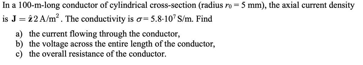 In a 100-m-long conductor of cylindrical cross-section (radius ro = 5 mm), the axial current density
is J = î2 A/m². The conductivity is o= 5.8-107 S/m. Find
a) the current flowing through the conductor,
b) the voltage across the entire length of the conductor,
c) the overall resistance of the conductor.
